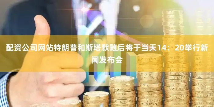 配资公司网站特朗普和斯塔默随后将于当天14：20举行新闻发布会